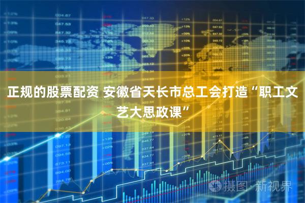 正规的股票配资 安徽省天长市总工会打造“职工文艺大思政课”