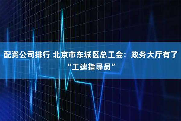 配资公司排行 北京市东城区总工会：政务大厅有了“工建指导员”