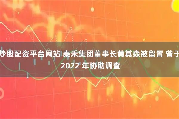 炒股配资平台网站 泰禾集团董事长黄其森被留置 曾于 2022 年协助调查
