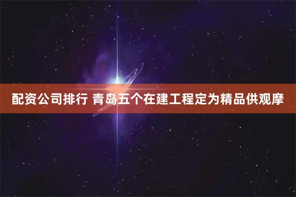 配资公司排行 青岛五个在建工程定为精品供观摩