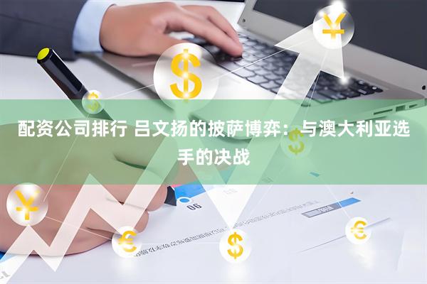 配资公司排行 吕文扬的披萨博弈：与澳大利亚选手的决战