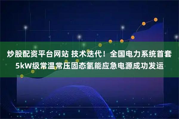 炒股配资平台网站 技术迭代！全国电力系统首套5kW级常温常压固态氢能应急电源成功发运