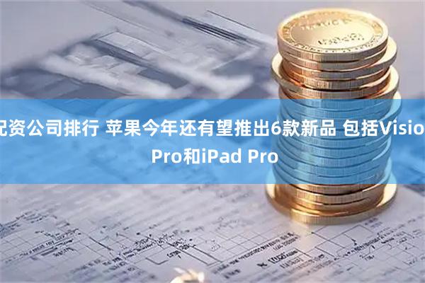 配资公司排行 苹果今年还有望推出6款新品 包括Vision Pro和iPad Pro