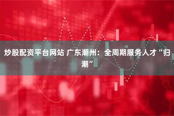 炒股配资平台网站 广东潮州：全周期服务人才“归潮”