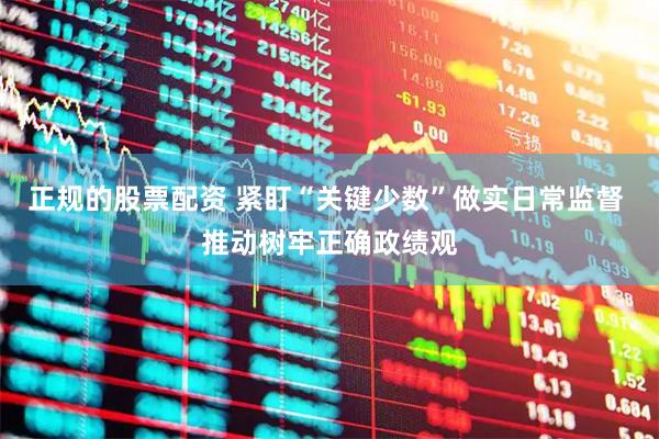 正规的股票配资 紧盯“关键少数”做实日常监督 推动树牢正确政绩观