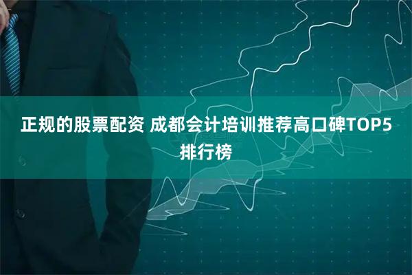 正规的股票配资 成都会计培训推荐高口碑TOP5排行榜