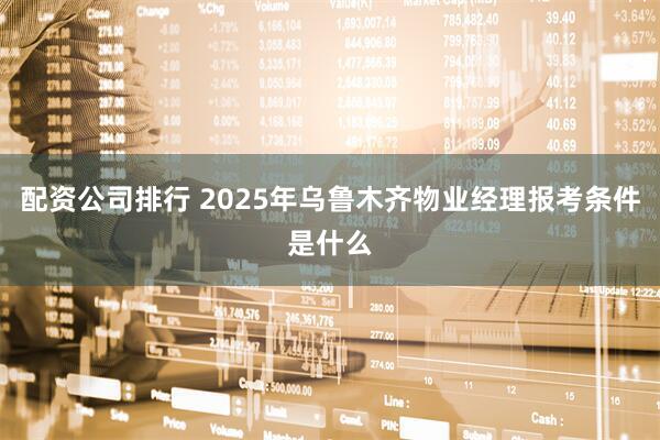 配资公司排行 2025年乌鲁木齐物业经理报考条件是什么