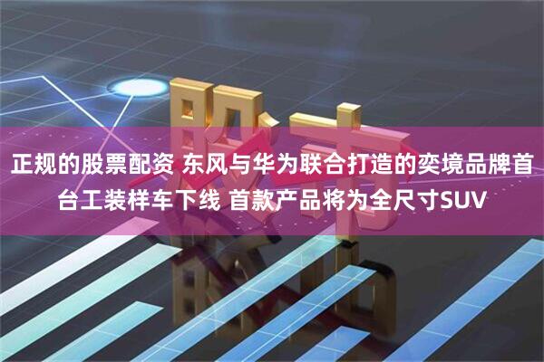 正规的股票配资 东风与华为联合打造的奕境品牌首台工装样车下线 首款产品将为全尺寸SUV