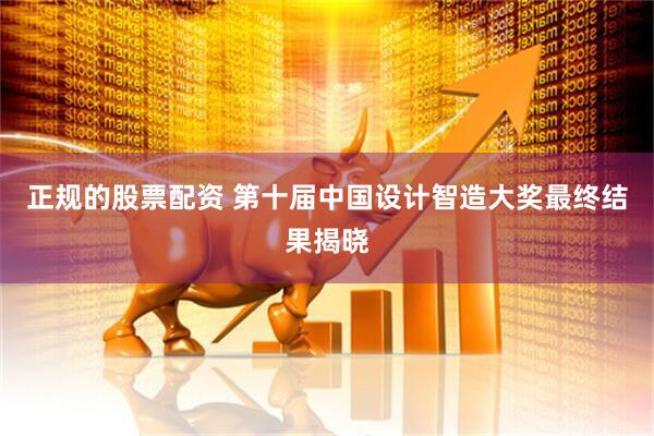 正规的股票配资 第十届中国设计智造大奖最终结果揭晓