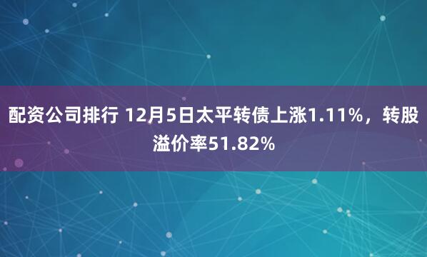 配资公司排行 12月5日太平转债上涨1.11%，转股溢价率51.82%