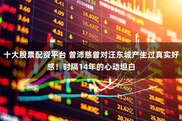 十大股票配资平台 曾沛慈曾对汪东城产生过真实好感！时隔14年的心动坦白