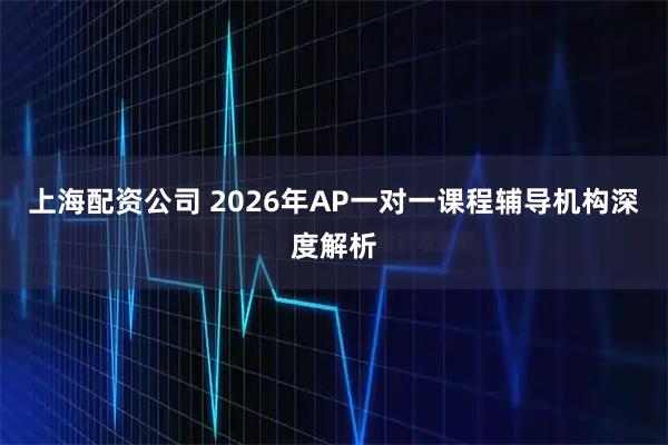 上海配资公司 2026年AP一对一课程辅导机构深度解析