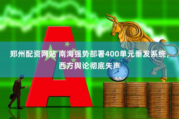郑州配资网站 南海强势部署400单元垂发系统，西方舆论彻底失声
