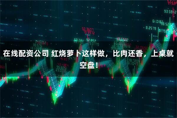 在线配资公司 红烧萝卜这样做，比肉还香，上桌就空盘！