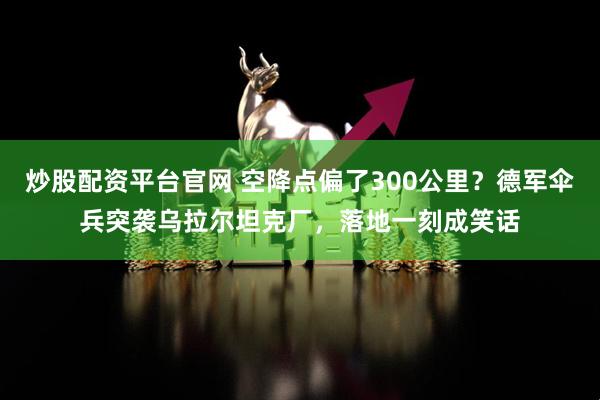 炒股配资平台官网 空降点偏了300公里？德军伞兵突袭乌拉尔坦克厂，落地一刻成笑话